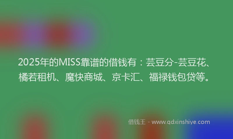 2025年的MISS靠谱的借钱有：芸豆分-芸豆花、橘若租机、魔快商城、京卡汇、福禄钱包贷等。