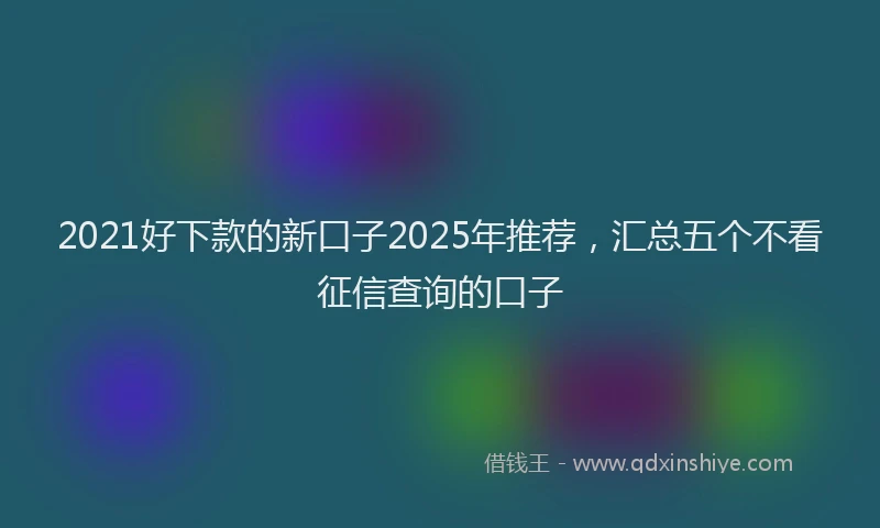 2021好下款的新口子2025年推荐，汇总五个不看征信查询的口子