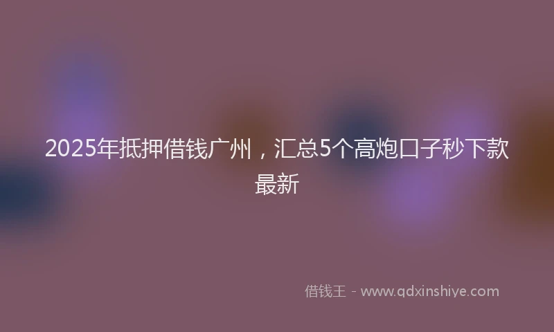 2025年抵押借钱广州，汇总5个高炮口子秒下款最新