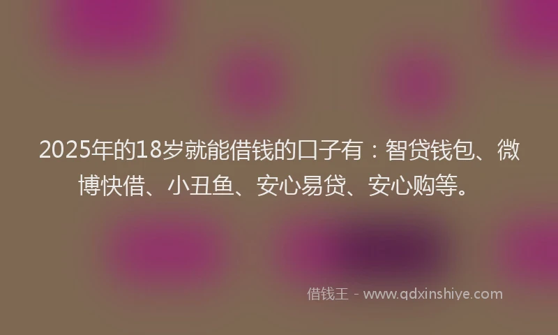 2025年的18岁就能借钱的口子有：智贷钱包、微博快借、小丑鱼、安心易贷、安心购等。