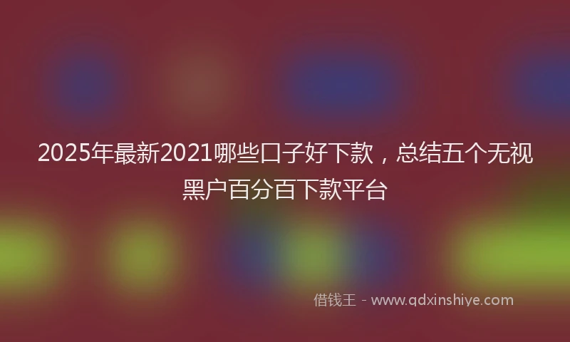 2025年最新2021哪些口子好下款，总结五个无视黑户百分百下款平台