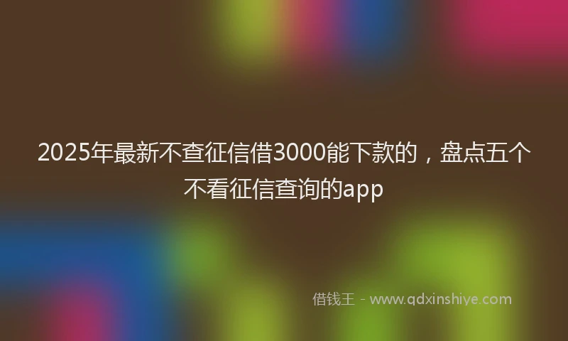 2025年最新不查征信借3000能下款的，盘点五个不看征信查询的app