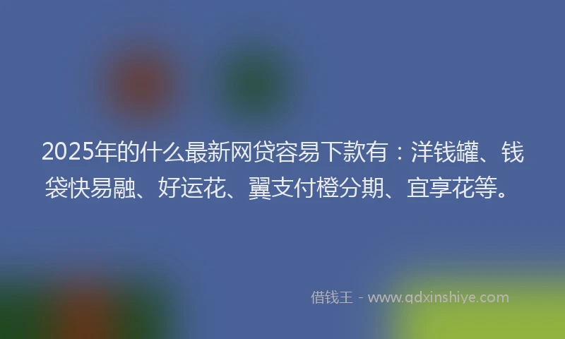 2025年的什么最新网贷容易下款有：洋钱罐、钱袋快易融、好运花、翼支付橙分期、宜享花等。