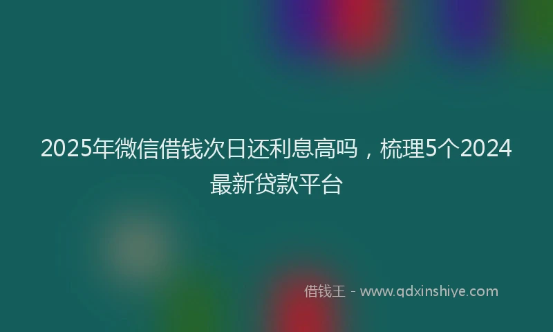 2025年微信借钱次日还利息高吗，梳理5个2024最新贷款平台