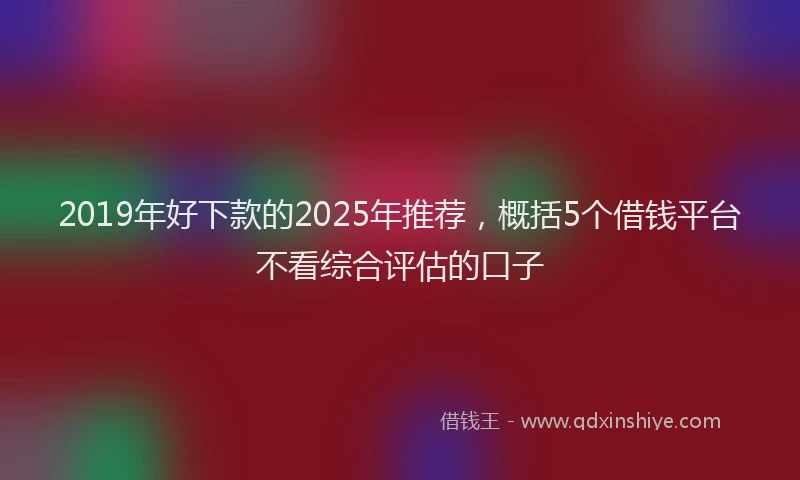 2019年好下款的2025年推荐，概括5个借钱平台不看综合评估的口子