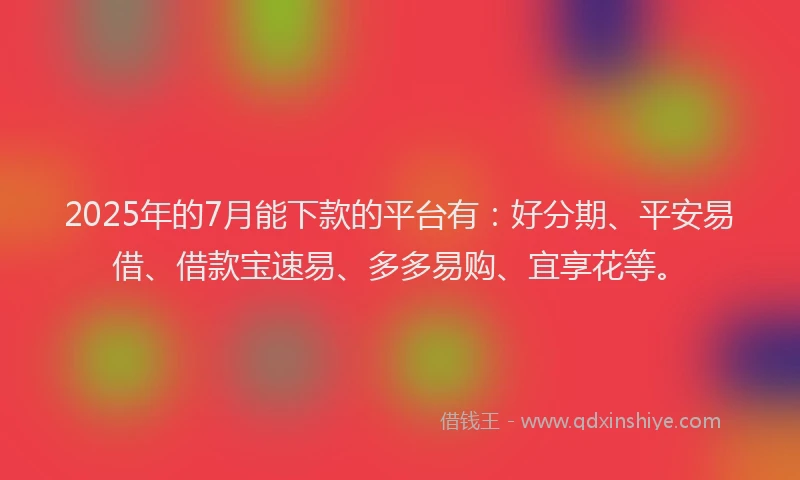 2025年的7月能下款的平台有：好分期、平安易借、借款宝速易、多多易购、宜享花等。