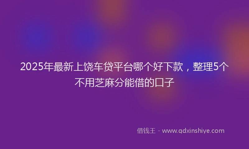 2025年最新上饶车贷平台哪个好下款，整理5个不用芝麻分能借的口子