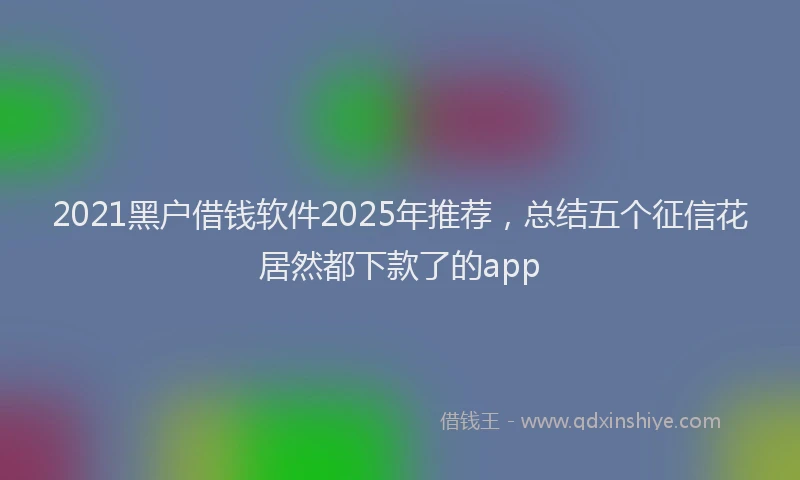 2021黑户借钱软件2025年推荐，总结五个征信花居然都下款了的app
