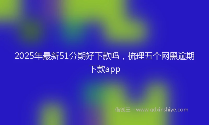 2025年最新51分期好下款吗，梳理五个网黑逾期下款app