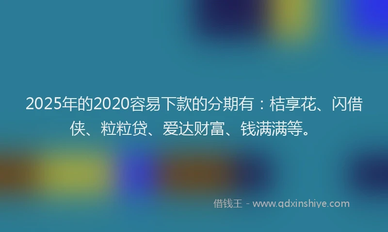 2025年的2020容易下款的分期有：桔享花、闪借侠、粒粒贷、爱达财富、钱满满等。
