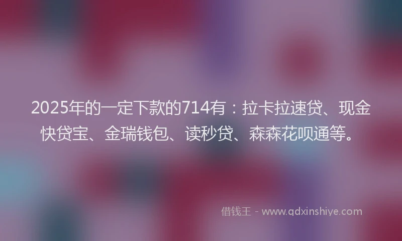 2025年的一定下款的714有：拉卡拉速贷、现金快贷宝、金瑞钱包、读秒贷、森森花呗通等。
