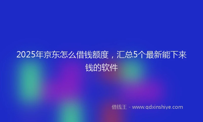 2025年京东怎么借钱额度，汇总5个最新能下来钱的软件