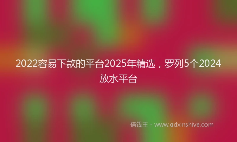 2022容易下款的平台2025年精选，罗列5个2024放水平台