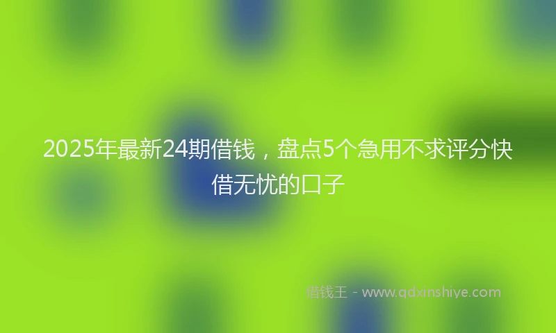 2025年最新24期借钱，盘点5个急用不求评分快借无忧的口子