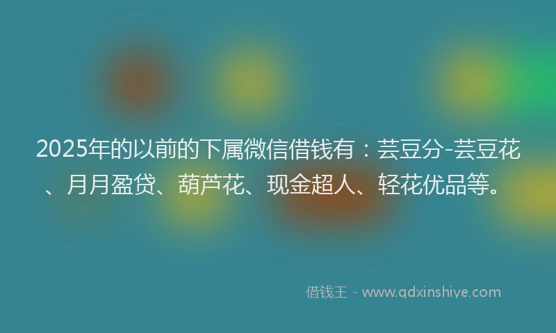 2025年的以前的下属微信借钱有：芸豆分-芸豆花、月月盈贷、葫芦花、现金超人、轻花优品等。