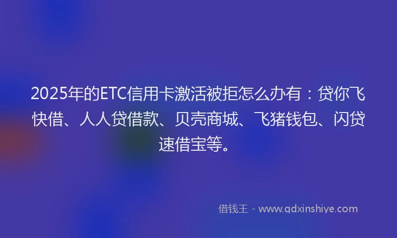 2025年的ETC信用卡激活被拒怎么办有：贷你飞快借、人人贷借款、贝壳商城、飞猪钱包、闪贷速借宝等。