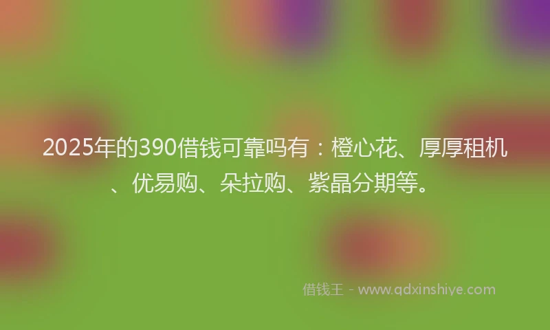 2025年的390借钱可靠吗有：橙心花、厚厚租机、优易购、朵拉购、紫晶分期等。