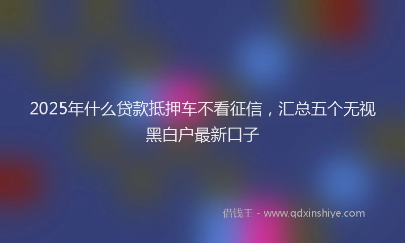 2025年什么贷款抵押车不看征信，汇总五个无视黑白户最新口子