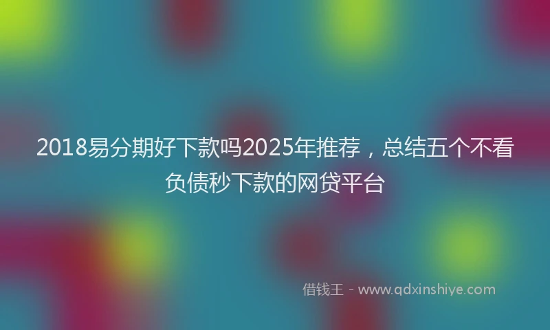 2018易分期好下款吗2025年推荐，总结五个不看负债秒下款的网贷平台