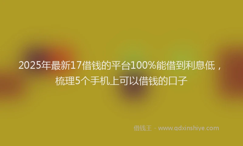 2025年最新17借钱的平台100%能借到利息低，梳理5个手机上可以借钱的口子
