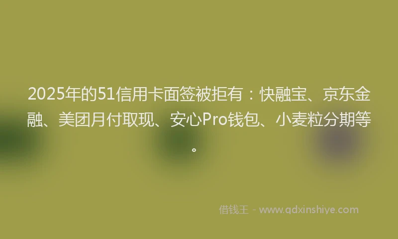 2025年的51信用卡面签被拒有：快融宝、京东金融、美团月付取现、安心Pro钱包、小麦粒分期等。