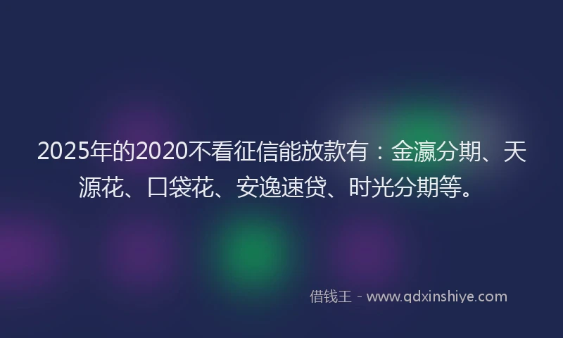 2025年的2020不看征信能放款有：金瀛分期、天源花、口袋花、安逸速贷、时光分期等。