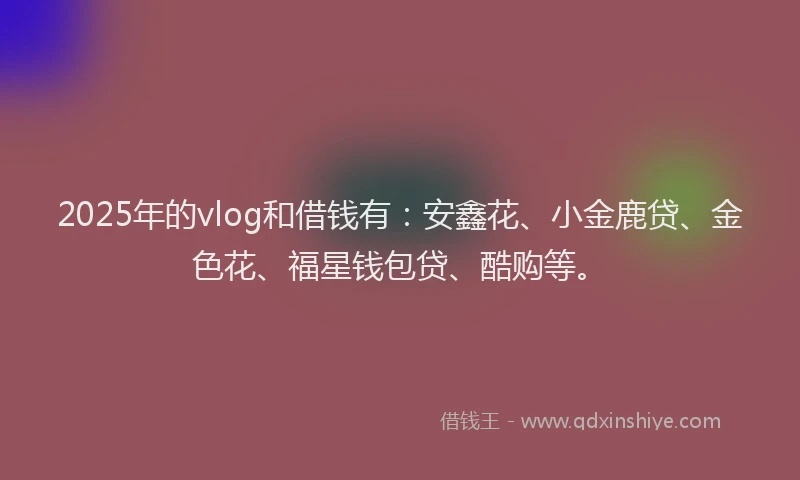 2025年的vlog和借钱有：安鑫花、小金鹿贷、金色花、福星钱包贷、酷购等。