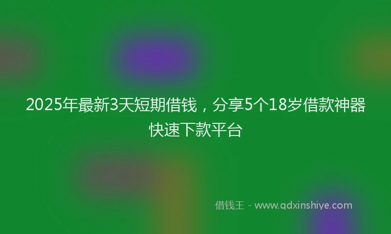 2025年最新3天短期借钱，分享5个18岁借款神器快速下款平台