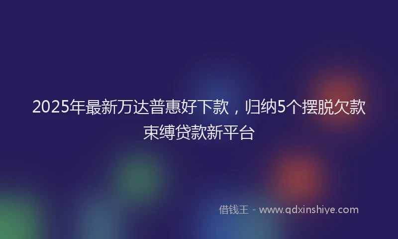 2025年最新万达普惠好下款，归纳5个摆脱欠款束缚贷款新平台
