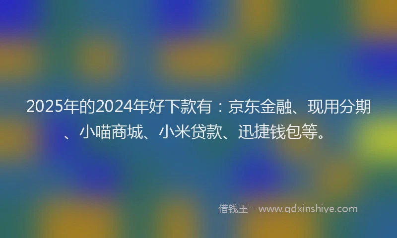 2025年的2024年好下款有：京东金融、现用分期、小喵商城、小米贷款、迅捷钱包等。