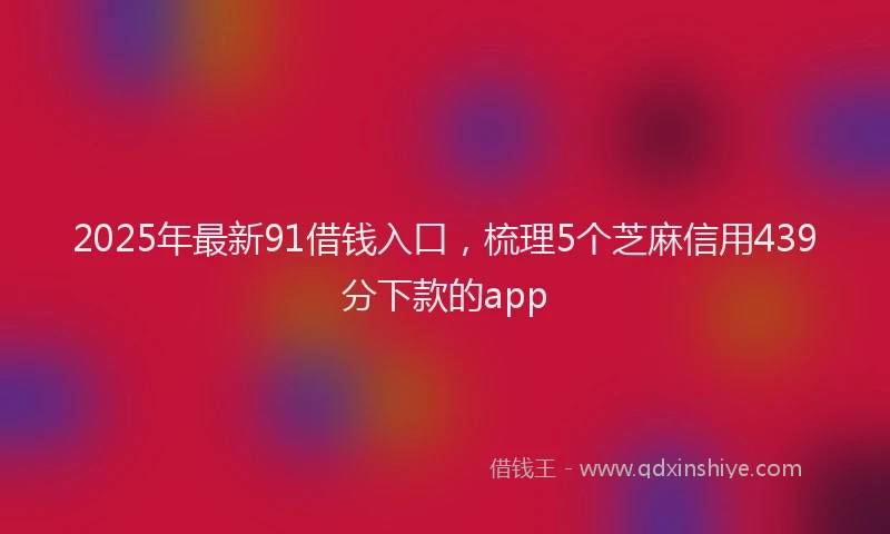 2025年最新91借钱入口，梳理5个芝麻信用439分下款的app