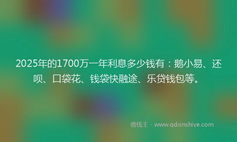2025年的1700万一年利息多少钱有：鹅小易、还呗、口袋花、钱袋快融途、乐贷钱包等。