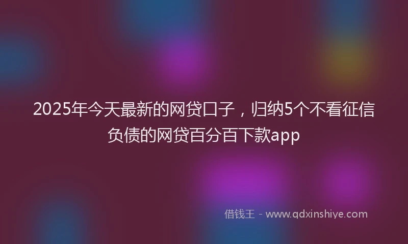 2025年今天最新的网贷口子，归纳5个不看征信负债的网贷百分百下款app