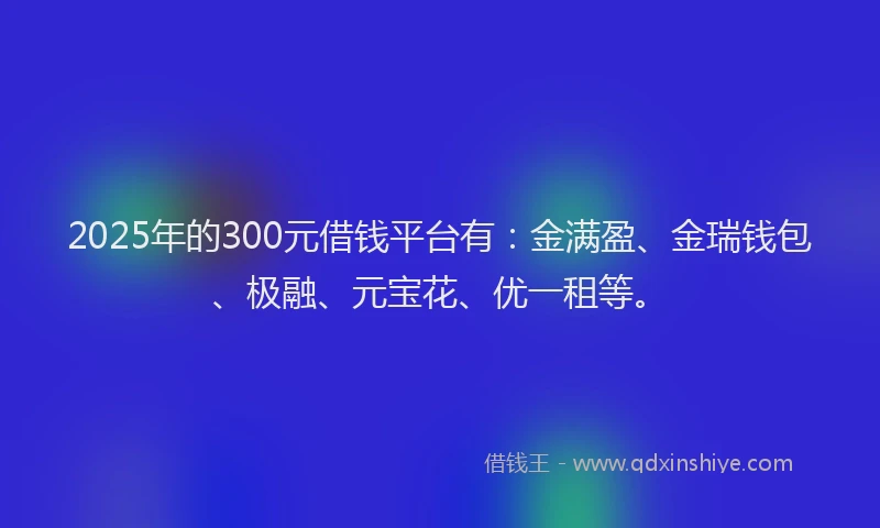 2025年的300元借钱平台有：金满盈、金瑞钱包、极融、元宝花、优一租等。