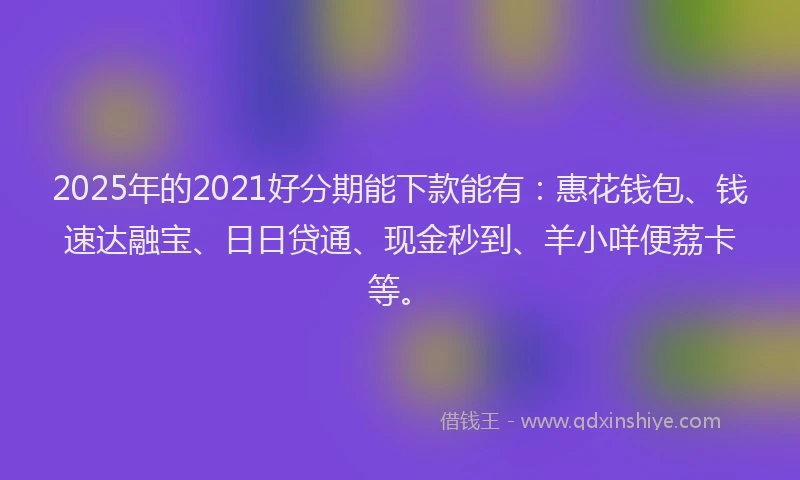 2025年的2021好分期能下款能有：惠花钱包、钱速达融宝、日日贷通、现金秒到、羊小咩便荔卡等。