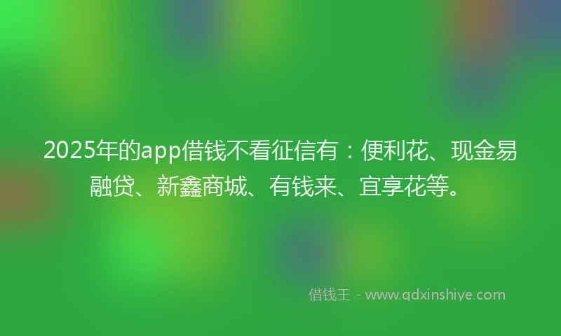 2025年的app借钱不看征信有：便利花、现金易融贷、新鑫商城、有钱来、宜享花等。