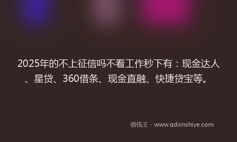 2025年的不上征信吗不看工作秒下有：现金达人、星贷、360借条、现金直融、快捷贷宝等。