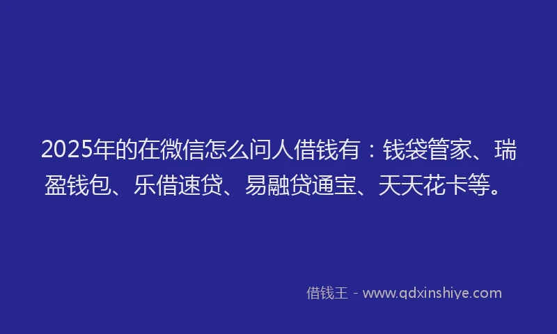 2025年的在微信怎么问人借钱有：钱袋管家、瑞盈钱包、乐借速贷、易融贷通宝、天天花卡等。