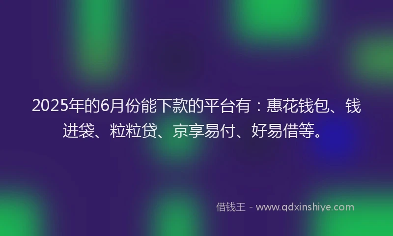 2025年的6月份能下款的平台有：惠花钱包、钱进袋、粒粒贷、京享易付、好易借等。
