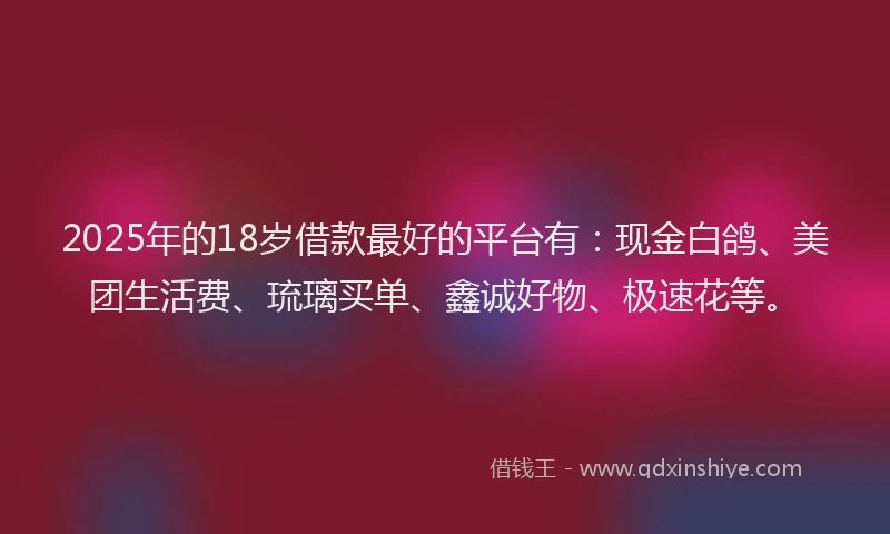 2025年的18岁借款最好的平台有：现金白鸽、美团生活费、琉璃买单、鑫诚好物、极速花等。