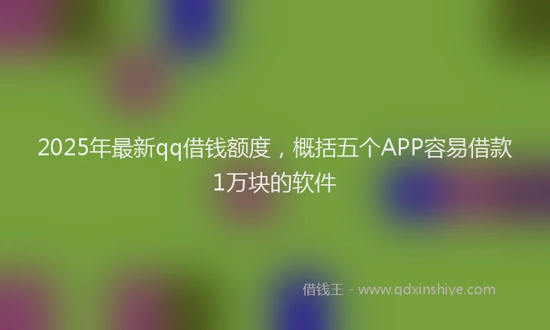 2025年最新qq借钱额度，概括五个APP容易借款1万块的软件