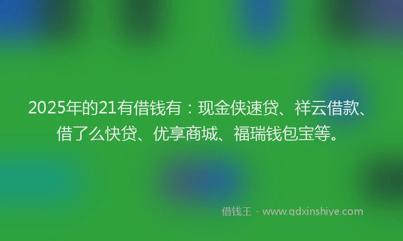 2025年的21有借钱有：现金侠速贷、祥云借款、借了么快贷、优享商城、福瑞钱包宝等。