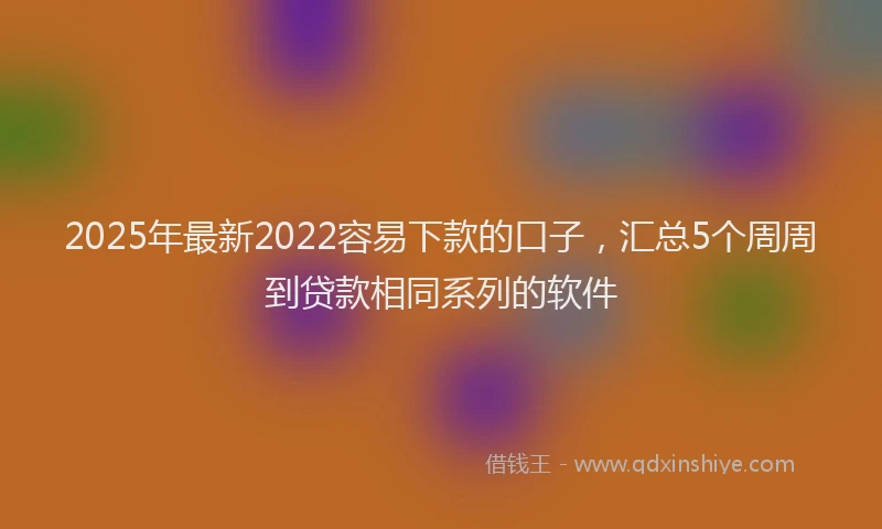 2025年最新2022容易下款的口子，汇总5个周周到贷款相同系列的软件