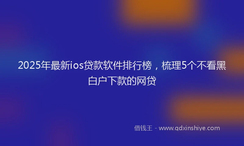 2025年最新ios贷款软件排行榜，梳理5个不看黑白户下款的网贷