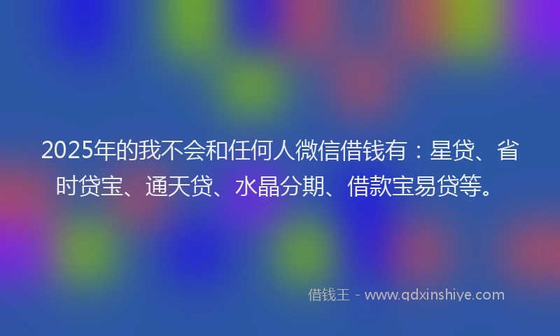 2025年的我不会和任何人微信借钱有：星贷、省时贷宝、通天贷、水晶分期、借款宝易贷等。