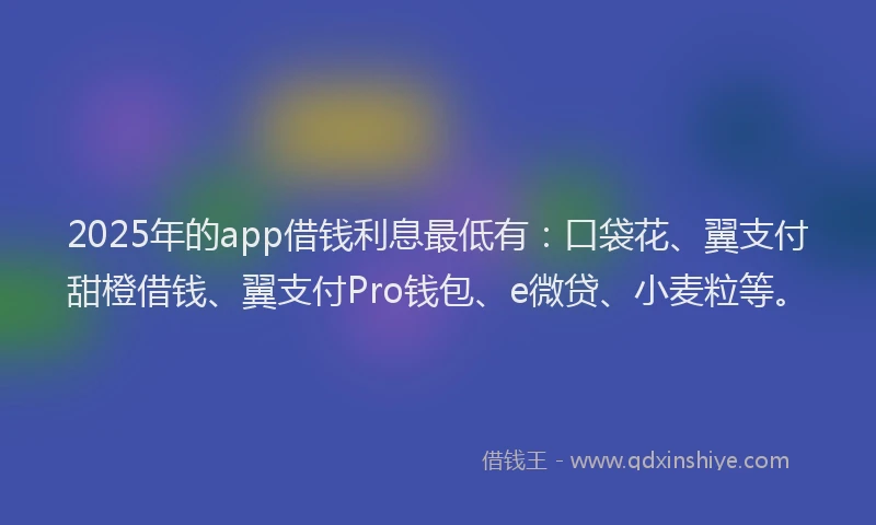 2025年的app借钱利息最低有：口袋花、翼支付甜橙借钱、翼支付Pro钱包、e微贷、小麦粒等。