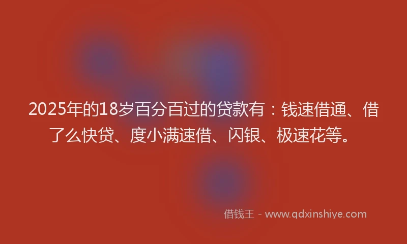 2025年的18岁百分百过的贷款有：钱速借通、借了么快贷、度小满速借、闪银、极速花等。