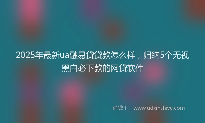 2025年最新ua融易贷贷款怎么样，归纳5个无视黑白必下款的网贷软件