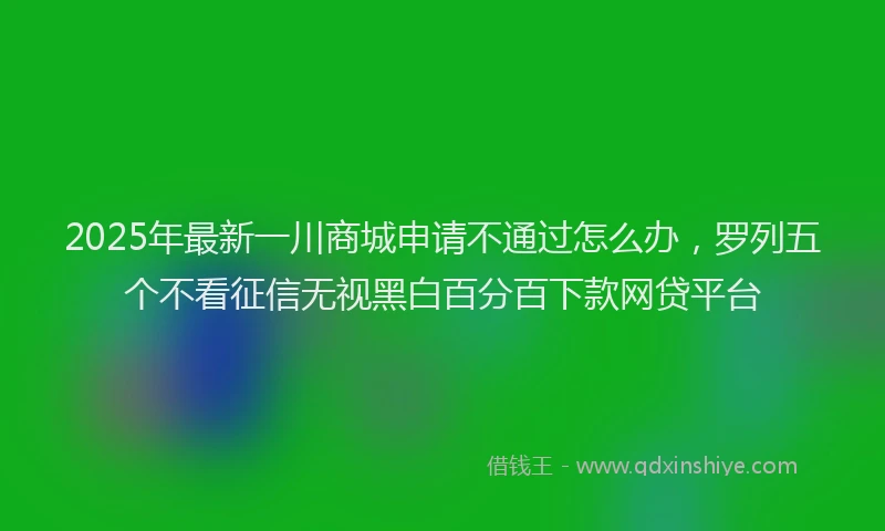 2025年最新一川商城申请不通过怎么办，罗列五个不看征信无视黑白百分百下款网贷平台