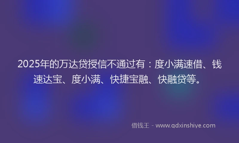 2025年的万达贷授信不通过有：度小满速借、钱速达宝、度小满、快捷宝融、快融贷等。